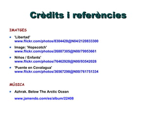 Crèdits i referències IMATGES 'Libertad' www.flickr.com/photos/8304428@N04/2120833300 Image: 'Hopscotch' www.flickr.com/photos/26887305@N00/79953661 Niños / Enfants' www.flickr.com/photos/76462928@N00/93542028 'Puente en Covalagua' www.flickr.com/photos/36567298@N00/761751334 MÚSICA Azhrak. Below The Arctic Ocean www.jamendo.com/es/album/22408 