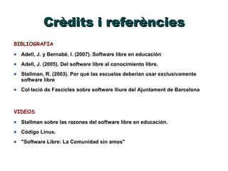 Crèdits i referències BIBLIOGRAFIA Adell, J. y Bernabé, I. (2007). Software libre en educación Adell, J. (2005). Del software libre al conocimiento libre. Stallman, R. (2003). Por qué las escuelas deberían usar exclusivamente software libre Col·leció de Fascicles sobre software lliure del Ajuntament de Barcelona  VIDEOS Stallman sobre las razones del software libre en educación. Código Linux. "Software Libre: La Comunidad sin amos" 