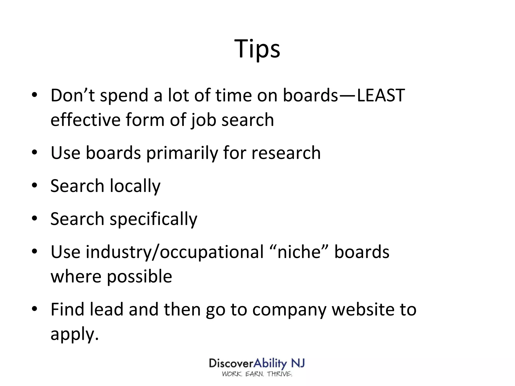 Tips Don’t spend a lot of time on boards—LEAST effective form of job search Use boards primarily for research Search locally Search specifically Use industry/occupational “niche” boards where possible Find lead and then go to company website to apply. 