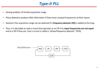 22
• Solving problem of limited acquisition range.
• Phase detectors produce little information if they sense unequal frequencies at their inputs.
• Solution? the acquisition range can be widened if a frequency detector (FD) is added to the loop.
• Thus, it is desirable to seek a circuit that operates as an FD if its input frequencies are not equal
and as a PD if they are. Such a circuit is called a “phase/frequency detector” (PFD).
Type-II PLL
 