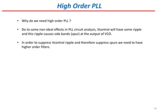 49
High Order PLL
• Why do we need high order PLL ?
• Do to same non-ideal effects in PLL circuit analysis, Vcontrol will have some ripple
and this ripple causes side bands (spur) at the output of VCO.
• In order to suppress Vcontrol ripple and therefore suppress spurs we need to have
higher order filters.
 