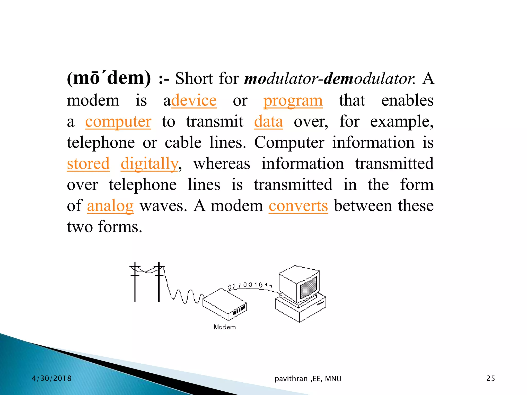 (mō´dem) :- Short for modulator-demodulator. A
modem is adevice or program that enables
a computer to transmit data over, for example,
telephone or cable lines. Computer information is
stored digitally, whereas information transmitted
over telephone lines is transmitted in the form
of analog waves. A modem converts between these
two forms.
4/30/2018 pavithran ,EE, MNU 25
 