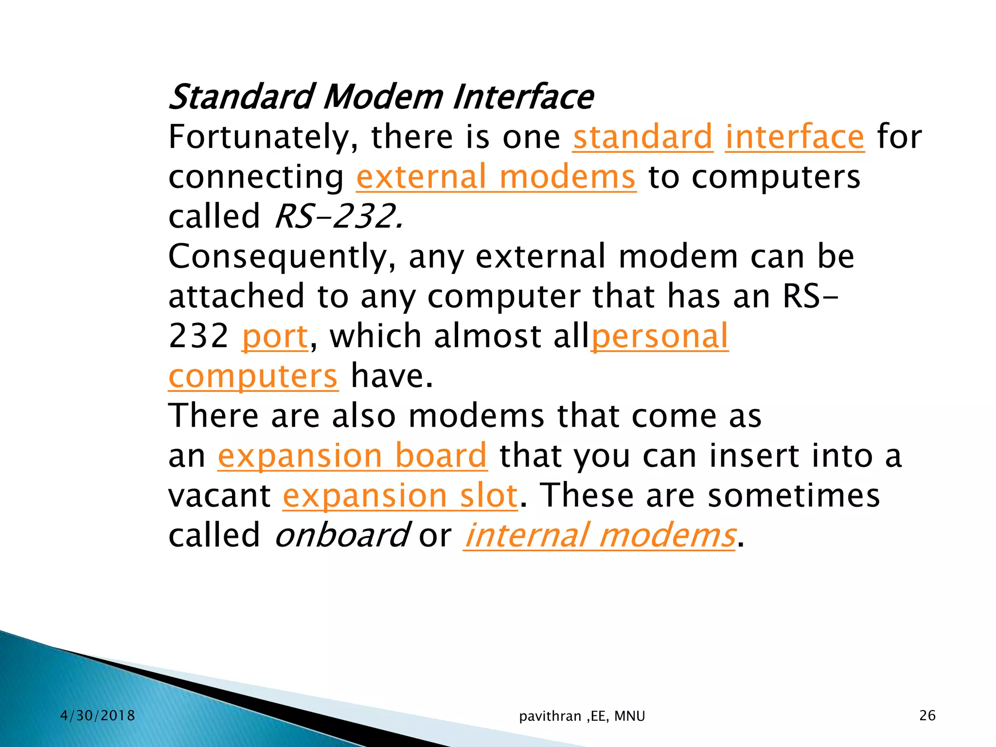 Standard Modem Interface
Fortunately, there is one standard interface for
connecting external modems to computers
called RS-232.
Consequently, any external modem can be
attached to any computer that has an RS-
232 port, which almost allpersonal
computers have.
There are also modems that come as
an expansion board that you can insert into a
vacant expansion slot. These are sometimes
called onboard or internal modems.
4/30/2018 pavithran ,EE, MNU 26
 