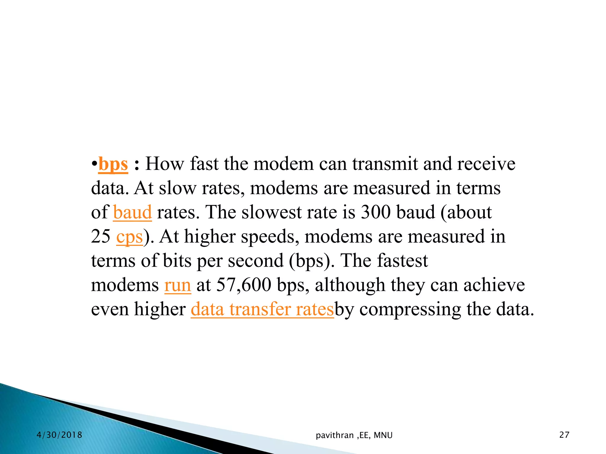•bps : How fast the modem can transmit and receive
data. At slow rates, modems are measured in terms
of baud rates. The slowest rate is 300 baud (about
25 cps). At higher speeds, modems are measured in
terms of bits per second (bps). The fastest
modems run at 57,600 bps, although they can achieve
even higher data transfer ratesby compressing the data.
4/30/2018 pavithran ,EE, MNU 27
 