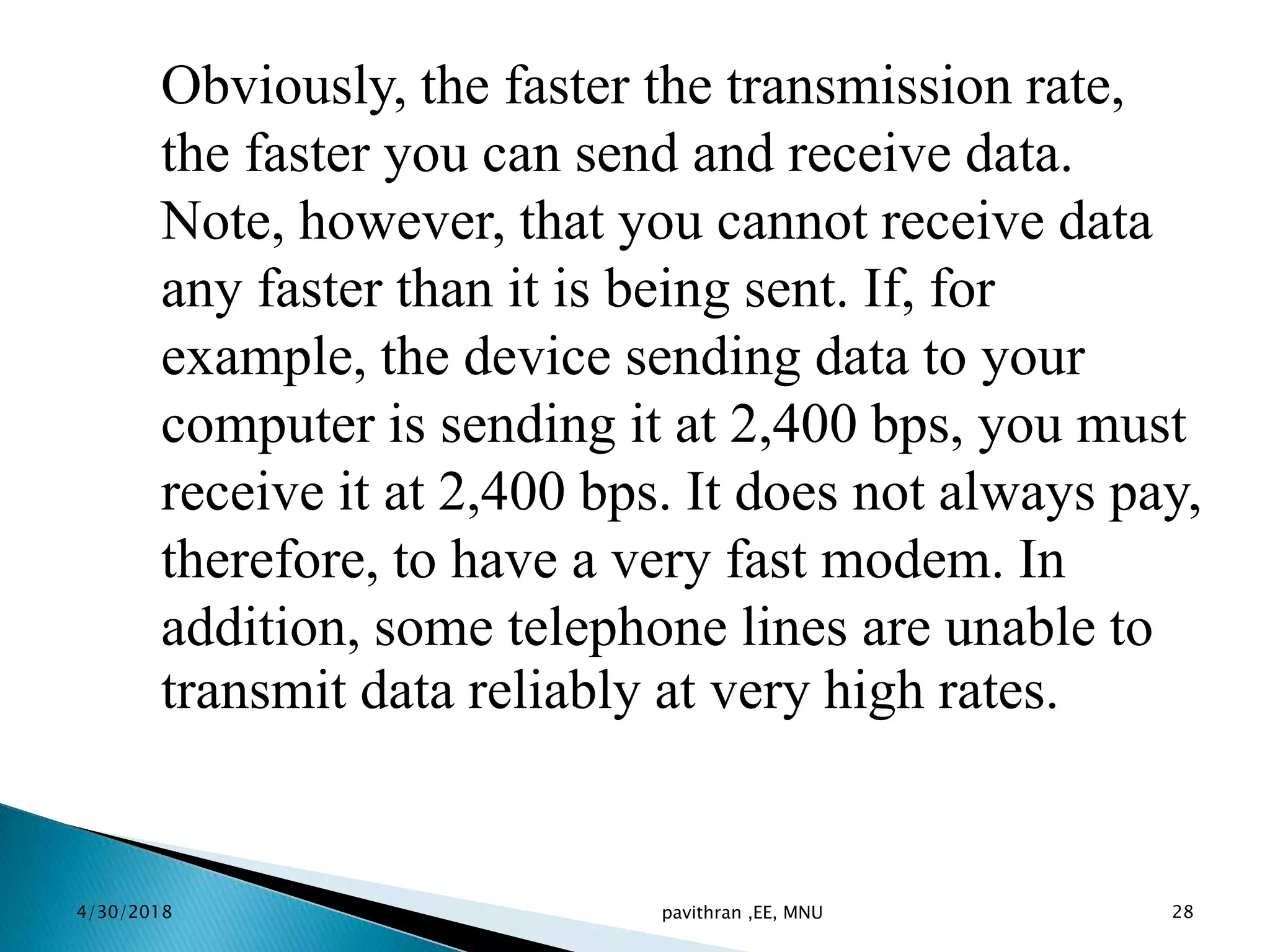 Obviously, the faster the transmission rate,
the faster you can send and receive data.
Note, however, that you cannot receive data
any faster than it is being sent. If, for
example, the device sending data to your
computer is sending it at 2,400 bps, you must
receive it at 2,400 bps. It does not always pay,
therefore, to have a very fast modem. In
addition, some telephone lines are unable to
transmit data reliably at very high rates.
4/30/2018 pavithran ,EE, MNU 28
 