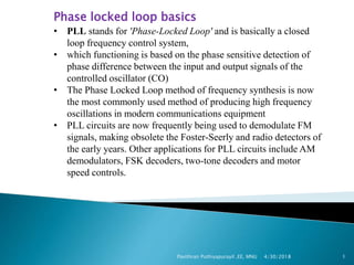 Phase locked loop basics
• PLL stands for 'Phase-Locked Loop' and is basically a closed
loop frequency control system,
• which functioning is based on the phase sensitive detection of
phase difference between the input and output signals of the
controlled oscillator (CO)
• The Phase Locked Loop method of frequency synthesis is now
the most commonly used method of producing high frequency
oscillations in modern communications equipment
• PLL circuits are now frequently being used to demodulate FM
signals, making obsolete the Foster-Seerly and radio detectors of
the early years. Other applications for PLL circuits include AM
demodulators, FSK decoders, two-tone decoders and motor
speed controls.
4/30/2018Pavithran Puthiyapurayil ,EE, MNU 1
 