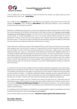 Personal Lifelong Learning Plan (PLLP)
Reflection
“If he is indeed wise, he will not bid you to enter the house of his wisdom, but rather leads you to the
threshold of your own mind.” – Kahlil Gibran
From cradle to grave, education has this vast influence on humanity’s consciousness and curiosity that
scholars like Socrates (c. 470 – 399 BC) and Allan Bloom (1930-1992) spent a lifetime -– just to understand
its dynamics and the arts that surrounds it.
Education is a lifelong learning process, a chain of unraveling the endless wonders of the universe. As the
first moral philosopher of the Western ethical tradition of thought, Socrates, said “education is the kindling
of a flame and not the filling of a vessel”. From that mantra, I anchored my personal advocacy as a public
school teacher, to transfer knowledge from me to my learners without influencing them of my own
perspective of things. I know this may not be easy but I am a believer of the human audacity and that is
the precise reason I instill upon my pupils that they have the potential to be great someday no matter what
the circumstances are and giving up should and will never be an option.
I teach Information and Communication Technology (ICT) 4 to 6 and I only meet my learners one quarter
every academic year. Due to this fact I make sure I impart with them only the important, relevant, positive
and memorable moments of learning and discovering that will make them eager to be in my class the
following school year. There is a new scheme by the Department of Education (DepED) wherein the 4
component subjects of EPP will be taught continuously per quarter and it was implemented in our school
two academic years ago. One anecdote that stems from this situation is the constant inquiries of pupils,
even I have posted the schedule of ICT classes for every quarter for the whole academic year, if their section
will be in my ICT class schedule for the current quarter. Their excitement must be an indicator that I am
doing something right. Yet, one teacher confined in a room will not effect significant change, so I made me
think a bit harder.
It is now time to set my priorities straight and answer questions that keep on popping in my consciousness.
Now the planning stage has started. My main concern while drafting my Professional Lifelong Plan (PLLP)
is the welfare of young learners entrusted in me by God and country. How do I really know my pupils? Why
are these children so restless…? Suddenly I realize that children nowadays are active, agile and motile not
because they want to pester their elders and teachers but rather physiologically speaking it is the phase
that they are currently in. Teachers can never hinder this wonder years of exploring and learning.
So, it made me think again, how can I transform this energy and zest? How can I help them face this
physiological stage and find solutions and ways that will be both beneficial to the children and the school.
In an instant my Professional Lifelong Learning Plan (PLLP) has begun to take form. I can now plan, design
academic changes and innovation and have different clubs and activities that will satisfy my children’s
diverse needs and wants.
It is satisfying to know that learners and teachers are acting together, exploring possibilities and doing
things beyond expectations because we choose to work together.
Let me end this reflection with my own words, “education is only as good as the society it serves.”
Ma. Imelda I. Redaniel
GURO21 Batch2 Class3 Learner
 