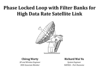 Phase Locked Loop with Filter Banks for
     High Data Rate Satellite Link




        Chirag Warty             Richard Wai Yu
      RF and Wireless Engineer      System Engineer
       IEEE Associate Member     NAVSEA – Port Hueneme
 