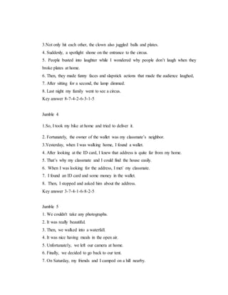 3.Not only hit each other, the clown also juggled balls and plates.
4. Suddenly, a spotlight shone on the entrance to the circus.
5. People busted into laughter while I wondered why people don’t laugh when they
broke plates at home.
6. Then, they made funny faces and slapstick actions that made the audience laughed,
7. After sitting for a second, the lamp dimmed.
8. Last night my family went to see a circus.
Key answer 8-7-4-2-6-3-1-5
Jumble 4
1.So, I took my bike at home and tried to deliver it.
2. Fortunately, the owner of the wallet was my classmate’s neighbor.
3.Yesterday, when I was walking home, I found a wallet.
4. After looking at the ID card, I knew that address is quite far from my home.
5. That’s why my classmate and I could find the house easily.
6. When I was looking for the address, I met` my classmate.
7. I found an ID card and some money in the wallet.
8. Then, I stopped and asked him about the address.
Key answer 3-7-4-1-6-8-2-5
Jumble 5
1. We couldn't take any photographs.
2. It was really beautiful.
3. Then, we walked into a waterfall.
4. It was nice having meals in the open air.
5. Unfortunately, we left our camera at home.
6. Finally, we decided to go back to our tent.
7. On Saturday, my friends and I camped on a hill nearby.
 