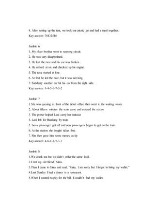 8. After setting up the tent, we took our picnic jar and had a meal together.
Key answer: 78432516
Jumble 6
1. My older brother went to serpong circuit.
2. He was very disappointed.
3. He lost the race and his car was broken .
4. He arrived at six and checked up his engine.
5. The race started at four.
6. At first he led the race, but it was not long.
7. Suddenly another car hit his car from the right side.
Key answer: 1-4-5-6-7-3-2
Jumble 7
1.She was queuing in front of the ticket office then went to the waiting room.
2. About fifteen minutes the train came and entered the station
3. The porter helped Lani carry her suitcase
4. Lani left for Bandung by train
5. Some passenger got off and new passengers began to get on the train.
6. At the station she bought ticket first.
7. She then gave him some money as tip
Key answer: 4-6-1-2-5-3-7
Jumble 8
1.We drank tea but we didn’t order the same food.
2.I met my old friend, Sinta.
3.Then I came to Sinta and said, “Sinta, I am sorry but I forgot to bring my wallet.”
4.Last Sunday I had a dinner in a restaurant.
5.When I wanted to pay for the bill, I couldn’t find my wallet.
 