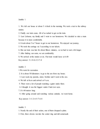 Jumble 1
1. We left our house at about 5 o'clock in the morning. We took a taxi to the railway
station.
2. Finally our train came. All of us rushed to get on the train.
3. Last Lebaran, my family and I went to our hometown. We decided to take a train
because it is more comfortable.
4. It took about 5 to 7 hours to get to our hometown. We enjoyed our journey.
5. We took the carriage no 3 according to our tickets.
6. But our train was late for about fifteen minutes, so we had to wait a bit longer.
7. After finding our seats, we sat comfortably.
8. We arrived at the station at six. Our train would leave at 6.40
Key answer: 3-1-8-6-2-5-7-4
Jumble 2
1.We went for recreation.
2. It is about 50 kilometers to go to the zoo from my house.
3. Last week my parents, sister, brother and I went to the zoo.
4. We left at 8a.m and arrived at 9 a.m.
5. There were a lot of people watching a giant snake there.
6. I thought it was the biggest snake I had ever seen.
7. It’s 60 meters long.
8. After going around and watching various animals, we went home.
Key answer: 3-1-2-4-5-7-6-8
Jumble 3
1. Nearly the end of their action, one of them dropped a plate.
2. First, three clowns ran into the center ring and did somersault.
 