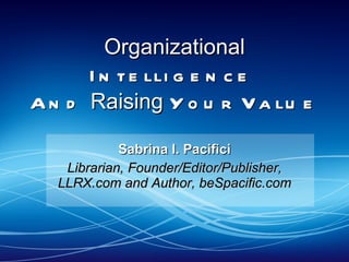 Organizational  Intelligence  And  Raising  Your Value  Sabrina I. Pacifici Librarian, Founder/Editor/Publisher, LLRX.com and Author, beSpacific.com 