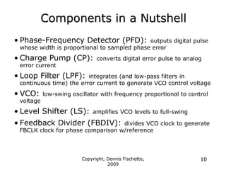 Copyright, Dennis Fischette,
2009
10
Components in a Nutshell
• Phase-Frequency Detector (PFD): outputs digital pulse
whose width is proportional to sampled phase error
• Charge Pump (CP): converts digital error pulse to analog
error current
• Loop Filter (LPF): integrates (and low-pass filters in
continuous time) the error current to generate VCO control voltage
• VCO: low-swing oscillator with frequency proportional to control
voltage
• Level Shifter (LS): amplifies VCO levels to full-swing
• Feedback Divider (FBDIV): divides VCO clock to generate
FBCLK clock for phase comparison w/reference
 