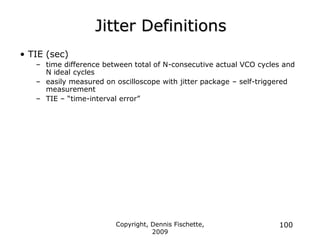 Copyright, Dennis Fischette,
2009
100
Jitter Definitions
• TIE (sec)
– time difference between total of N-consecutive actual VCO cycles and
N ideal cycles
– easily measured on oscilloscope with jitter package – self-triggered
measurement
– TIE – “time-interval error”
 