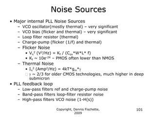 Copyright, Dennis Fischette,
2009
101
Noise Sources
• Major internal PLL Noise Sources
– VCO oscillator(mostly thermal) – very significant
– VCO bias (flicker and thermal) – very significant
– Loop filter resistor (thermal)
– Charge-pump (flicker (1/f) and thermal)
– Flicker Noise
• Vn
2 (V2/Hz) = Kf / (Cox*W*L* f)
• Kf ~ 10e-24 – PMOS often lower than NMOS
– Thermal Noise
• In
2 (Amp2/Hz) = 4kT*gm*g
g ~ 2/3 for older CMOS technologies, much higher in deep
submicron
• PLL feedback loop
– Low-pass filters ref and charge-pump noise
– Band-pass filters loop-filter resistor noise
– High-pass filters VCO noise (1-H(s))
 