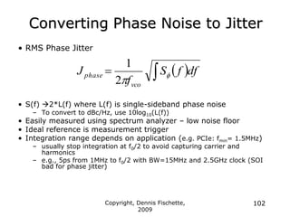 Copyright, Dennis Fischette,
2009
102
Converting Phase Noise to Jitter
• RMS Phase Jitter
• S(f) 2*L(f) where L(f) is single-sideband phase noise
– To convert to dBc/Hz, use 10log10(L(f))
• Easily measured using spectrum analyzer – low noise floor
• Ideal reference is measurement trigger
• Integration range depends on application (e.g. PCIe: fmin= 1.5MHz)
– usually stop integration at f0/2 to avoid capturing carrier and
harmonics
– e.g., 5ps from 1MHz to f0/2 with BW=15MHz and 2.5GHz clock (SOI
bad for phase jitter)
 df
f
S
f
J
vco
phase 
 f

2
1
 
