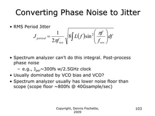 Copyright, Dennis Fischette,
2009
103
Converting Phase Noise to Jitter
• RMS Period Jitter
• Spectrum analyzer can‟t do this integral. Post-process
phase noise
– e.g., Jper~300fs w/2.5GHz clock
• Usually dominated by VCO bias and VCO?
• Spectrum analyzer usually has lower noise floor than
scope (scope floor ~800fs @ 40Gsample/sec)
  df
f
f
f
L
f
J
vco
vco
period 







 


2
sin
8
2
1
 