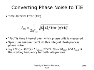 Copyright, Dennis Fischette,
2009
104
Converting Phase Noise to TIE
• Time-Interval Error (TIE)
• “Tau” is time interval over which phase drift is measured
• Spectrum analyzer can‟t do this integral. Post-process
phase noise
• JTIE (Tau)= sqrt(2) * Jphase where Tau=1/fstart and fstart is
the starting frequency for both integrations
   df
f
f
L
f
J
vco
TIE 


2
sin
8
2
1


 