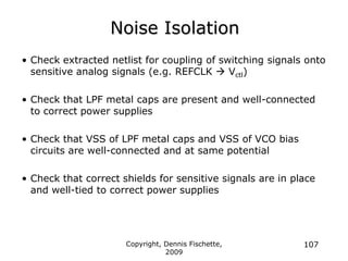Copyright, Dennis Fischette,
2009
107
Noise Isolation
• Check extracted netlist for coupling of switching signals onto
sensitive analog signals (e.g. REFCLK  Vctl)
• Check that LPF metal caps are present and well-connected
to correct power supplies
• Check that VSS of LPF metal caps and VSS of VCO bias
circuits are well-connected and at same potential
• Check that correct shields for sensitive signals are in place
and well-tied to correct power supplies
 