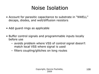 Copyright, Dennis Fischette,
2009
108
Noise Isolation
• Account for parasitic capacitance to substrate in “NWELL”
decaps, diodes, and well/diffusion resistors
• Add guard rings as applicable
• Buffer control signals and programmable inputs locally
before use
– avoids problem where VSS of control signal doesn‟t
match local VSS where signal is used
– filters coupling/glitches on long routes
 