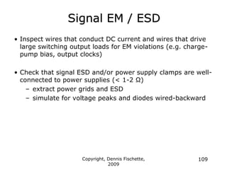 Copyright, Dennis Fischette,
2009
109
Signal EM / ESD
• Inspect wires that conduct DC current and wires that drive
large switching output loads for EM violations (e.g. charge-
pump bias, output clocks)
• Check that signal ESD and/or power supply clamps are well-
connected to power supplies (< 1-2 Ω)
– extract power grids and ESD
– simulate for voltage peaks and diodes wired-backward
 
