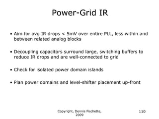 Copyright, Dennis Fischette,
2009
110
Power-Grid IR
• Aim for avg IR drops < 5mV over entire PLL, less within and
between related analog blocks
• Decoupling capacitors surround large, switching buffers to
reduce IR drops and are well-connected to grid
• Check for isolated power domain islands
• Plan power domains and level-shifter placement up-front
 