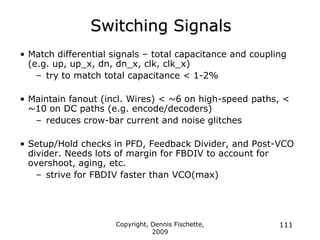 Copyright, Dennis Fischette,
2009
111
Switching Signals
• Match differential signals – total capacitance and coupling
(e.g. up, up_x, dn, dn_x, clk, clk_x)
– try to match total capacitance < 1-2%
• Maintain fanout (incl. Wires) < ~6 on high-speed paths, <
~10 on DC paths (e.g. encode/decoders)
– reduces crow-bar current and noise glitches
• Setup/Hold checks in PFD, Feedback Divider, and Post-VCO
divider. Needs lots of margin for FBDIV to account for
overshoot, aging, etc.
– strive for FBDIV faster than VCO(max)
 