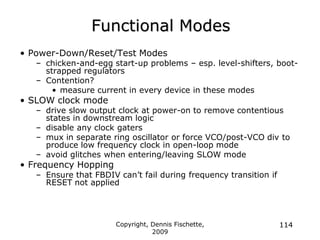Copyright, Dennis Fischette,
2009
114
Functional Modes
• Power-Down/Reset/Test Modes
– chicken-and-egg start-up problems – esp. level-shifters, boot-
strapped regulators
– Contention?
• measure current in every device in these modes
• SLOW clock mode
– drive slow output clock at power-on to remove contentious
states in downstream logic
– disable any clock gaters
– mux in separate ring oscillator or force VCO/post-VCO div to
produce low frequency clock in open-loop mode
– avoid glitches when entering/leaving SLOW mode
• Frequency Hopping
– Ensure that FBDIV can‟t fail during frequency transition if
RESET not applied
 