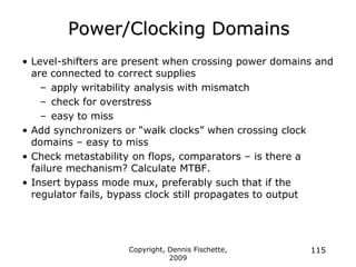 Copyright, Dennis Fischette,
2009
115
Power/Clocking Domains
• Level-shifters are present when crossing power domains and
are connected to correct supplies
– apply writability analysis with mismatch
– check for overstress
– easy to miss
• Add synchronizers or “walk clocks” when crossing clock
domains – easy to miss
• Check metastability on flops, comparators – is there a
failure mechanism? Calculate MTBF.
• Insert bypass mode mux, preferably such that if the
regulator fails, bypass clock still propagates to output
 