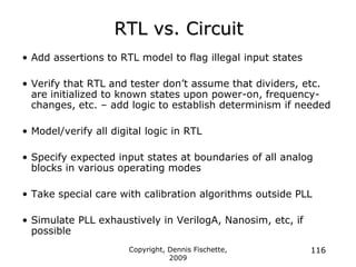 Copyright, Dennis Fischette,
2009
116
RTL vs. Circuit
• Add assertions to RTL model to flag illegal input states
• Verify that RTL and tester don‟t assume that dividers, etc.
are initialized to known states upon power-on, frequency-
changes, etc. – add logic to establish determinism if needed
• Model/verify all digital logic in RTL
• Specify expected input states at boundaries of all analog
blocks in various operating modes
• Take special care with calibration algorithms outside PLL
• Simulate PLL exhaustively in VerilogA, Nanosim, etc, if
possible
 