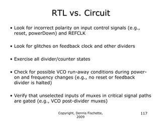 Copyright, Dennis Fischette,
2009
117
RTL vs. Circuit
• Look for incorrect polarity on input control signals (e.g.,
reset, powerDown) and REFCLK
• Look for glitches on feedback clock and other dividers
• Exercise all divider/counter states
• Check for possible VCO run-away conditions during power-
on and frequency changes (e.g., no reset or feedback
divider is halted)
• Verify that unselected inputs of muxes in critical signal paths
are gated (e.g., VCO post-divider muxes)
 