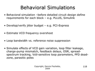 Copyright, Dennis Fischette,
2009
118
Behavioral Simulations
• Behavioral simulation –before detailed circuit design define
requirements for each block – e.g. PLLUS, Simulink
• Develop/verify jitter budget – e.g. PCI-Express
• Estimate VCO frequency overshoot
• Loop bandwidth vs. reference noise suppression
• Simulate effects of VCO gain variation, loop filter leakage,
charge-pump mismatch, feedback delays, OSR, spread-
spectrum tracking, Vctl-sensitive loop parameters, PFD dead-
zone, parasitic poles
 