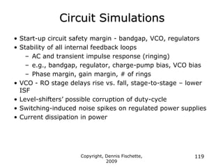 Copyright, Dennis Fischette,
2009
119
Circuit Simulations
• Start-up circuit safety margin - bandgap, VCO, regulators
• Stability of all internal feedback loops
– AC and transient impulse response (ringing)
– e.g., bandgap, regulator, charge-pump bias, VCO bias
– Phase margin, gain margin, # of rings
• VCO - RO stage delays rise vs. fall, stage-to-stage – lower
ISF
• Level-shifters‟ possible corruption of duty-cycle
• Switching-induced noise spikes on regulated power supplies
• Current dissipation in power
 