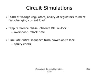 Copyright, Dennis Fischette,
2009
120
Circuit Simulations
• PSRR of voltage regulators, ability of regulators to meet
fast-changing current load
• Step reference phase, observe PLL re-lock
– overshoot, relock time
• Simulate entire sequence from power-on to lock
– sanity check
 