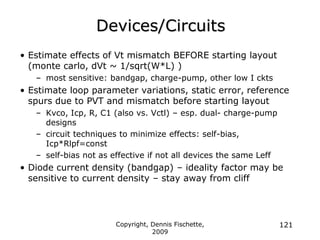 Copyright, Dennis Fischette,
2009
121
Devices/Circuits
• Estimate effects of Vt mismatch BEFORE starting layout
(monte carlo, dVt ~ 1/sqrt(W*L) )
– most sensitive: bandgap, charge-pump, other low I ckts
• Estimate loop parameter variations, static error, reference
spurs due to PVT and mismatch before starting layout
– Kvco, Icp, R, C1 (also vs. Vctl) – esp. dual- charge-pump
designs
– circuit techniques to minimize effects: self-bias,
Icp*Rlpf=const
– self-bias not as effective if not all devices the same Leff
• Diode current density (bandgap) – ideality factor may be
sensitive to current density – stay away from cliff
 