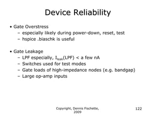 Copyright, Dennis Fischette,
2009
122
Device Reliability
• Gate Overstress
– especially likely during power-down, reset, test
– hspice .biaschk is useful
• Gate Leakage
– LPF especially, Ileak(LPF) < a few nA
– Switches used for test modes
– Gate loads of high-impedance nodes (e.g. bandgap)
– Large op-amp inputs
 