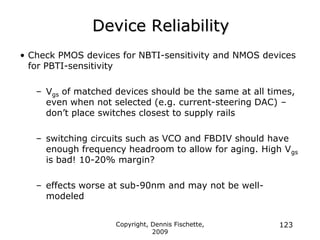 Copyright, Dennis Fischette,
2009
123
Device Reliability
• Check PMOS devices for NBTI-sensitivity and NMOS devices
for PBTI-sensitivity
– Vgs of matched devices should be the same at all times,
even when not selected (e.g. current-steering DAC) –
don‟t place switches closest to supply rails
– switching circuits such as VCO and FBDIV should have
enough frequency headroom to allow for aging. High Vgs
is bad! 10-20% margin?
– effects worse at sub-90nm and may not be well-
modeled
 