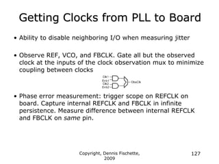 Copyright, Dennis Fischette,
2009
127
Getting Clocks from PLL to Board
• Ability to disable neighboring I/O when measuring jitter
• Observe REF, VCO, and FBCLK. Gate all but the observed
clock at the inputs of the clock observation mux to minimize
coupling between clocks
• Phase error measurement: trigger scope on REFCLK on
board. Capture internal REFCLK and FBCLK in infinite
persistence. Measure difference between internal REFCLK
and FBCLK on same pin.
 