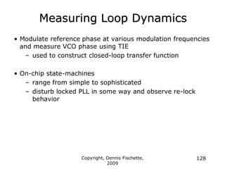 Copyright, Dennis Fischette,
2009
128
Measuring Loop Dynamics
• Modulate reference phase at various modulation frequencies
and measure VCO phase using TIE
– used to construct closed-loop transfer function
• On-chip state-machines
– range from simple to sophisticated
– disturb locked PLL in some way and observe re-lock
behavior
 