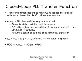 Copyright, Dennis Fischette,
2009
13
Closed-Loop PLL Transfer Function
• Transfer function describes how PLL responds to “excess”
reference phase. i.e. RefClk phase modulation
• Analyze PLL feedback in frequency-domain
– Phase is state variable, not frequency
– “s” is the reference modulation frequency, not reference
oscillation frequency
– Assumes continuous-time (not sampled) behavior
• ffb = (fref - ffb) * G(s) where G(s) == open-loop gain
• H(s) = ffb/fref = G(s)/(1+G(s))
 