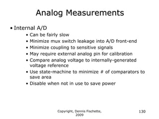 Copyright, Dennis Fischette,
2009
130
Analog Measurements
• Internal A/D
• Can be fairly slow
• Minimize mux switch leakage into A/D front-end
• Minimize coupling to sensitive signals
• May require external analog pin for calibration
• Compare analog voltage to internally-generated
voltage reference
• Use state-machine to minimize # of comparators to
save area
• Disable when not in use to save power
 