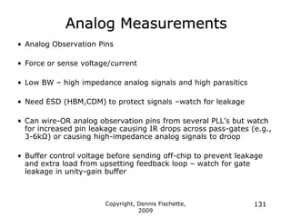 Copyright, Dennis Fischette,
2009
131
Analog Measurements
• Analog Observation Pins
• Force or sense voltage/current
• Low BW – high impedance analog signals and high parasitics
• Need ESD (HBM,CDM) to protect signals –watch for leakage
• Can wire-OR analog observation pins from several PLL‟s but watch
for increased pin leakage causing IR drops across pass-gates (e.g.,
3-6kΩ) or causing high-impedance analog signals to droop
• Buffer control voltage before sending off-chip to prevent leakage
and extra load from upsetting feedback loop – watch for gate
leakage in unity-gain buffer
 