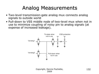 Copyright, Dennis Fischette,
2009
132
Analog Measurements
• Two-level transmission-gate analog mux connects analog
signals to outside world
• Pull-down to VSS middle node of two-level mux when not in
use to minimize coupling of noisy pin to analog signals (at
expense of increased leakage).
 