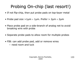 Copyright, Dennis Fischette,
2009
133
Probing On-chip (last resort!)
• If not flip-chip, then put probe pads on top-layer metal
• Probe pad size >1µm  1µm. Prefer > 2µm  2µm
• Place probe pad on a side-branch of analog net to avoid
breaking wire with probe
• Separate probe pads to allow room for multiple probes
• FIB: can add probe pad, add or remove wires
– need room and luck
 