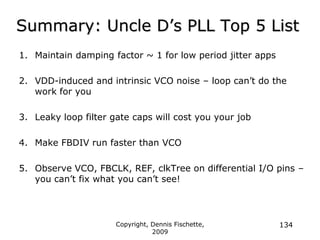 Copyright, Dennis Fischette,
2009
134
Summary: Uncle D‟s PLL Top 5 List
1. Maintain damping factor ~ 1 for low period jitter apps
2. VDD-induced and intrinsic VCO noise – loop can‟t do the
work for you
3. Leaky loop filter gate caps will cost you your job
4. Make FBDIV run faster than VCO
5. Observe VCO, FBCLK, REF, clkTree on differential I/O pins –
you can‟t fix what you can‟t see!
 