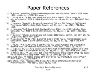 Copyright, Dennis Fischette,
2009
137
Paper References
[1] B. Razavi, Monolithic Phase-Locked Loops and Clock-Recovery Circuits, IEEE Press,
1996. – collection of IEEE PLL papers.
[2] I. Young et al., “A PLL clock generator with 5 to 110 MHz of lock range for
microprocessors,” IEEE J. Solid-State Circuits, vol. 27, no. 11, pp. 1599-1607, Nov.
1992.
[3] J. Maneatis, “Low-Jitter Process-Independent DLL and PLL Based on Self-Biased
Techniques,” IEEE J. Solid-State Circuits, vol. 31, no. 11, pp. 1723-1732. Nov.
1996.
[4] J. Maneatis, “Self-Biased, High-Bandwidth, Low-Jitter 1-to-4096 Multiplier Clock
Generator PLL,” IEEE J. Solid-State Circuits, vol. 38, no.11, pp. 1795-1803. Nov.
2003.
[5] F. Gardner, “Charge-pump phase-lock loops,” IEEE Trans. Comm., vol. COM-28, no.
11, pp 1849-1858, Nov. 1980.
[6] V. von Kaenel, “A 32- MHz, 1.5mW @ 1.35 V CMOS PLL for Microprocessor Clock
Generation,” IEEE J. Solid-State Circuits, vol. 31, no. 11, pp. 1715-1722. Nov.
1996.
[7] I. Young, “A 0.35um CMOS 3-880MHz PLL N/2 Clock Multiplier and Distribution
Network with Low Jitter for Microprocessors,” Proc. ISSCC 1997, pp. 330-331.
[8] J. Ingino et al., “A 4-GHz Clock System for a High-Performance System-on-a-Chip
Design,” IEEE J. Solid-State Circuits, vol. 36, no. 11, pp. 1693-1698. Nov. 2001.
[9] A. Maxim et al., “A Low-Jitter 125-1250 MHz Process-Independent CMOS PLL Based
on a Sample-Reset Loop Filter,” Proc. ISSCC 2001, pp. 394-395.
[10] N.Kurd et al., “A Replica-Biased 50% Duty Cycle PLL Architecture with 1X VCO,”
Proc. ISSCC 2003, pp.426-427.
[11] K. Wong, et al., ”Cascaded PLL Design for a 90nm CMOS High Performance
Microprocessor,” Proc. ISSCC 2003, pp.422-423.
 