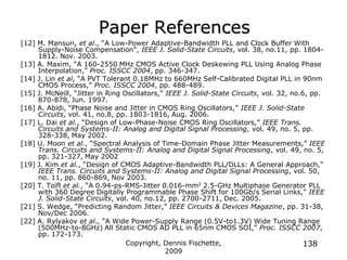 Copyright, Dennis Fischette,
2009
138
Paper References
[12] M. Mansuri, et al., “A Low-Power Adaptive-Bandwidth PLL and Clock Buffer With
Supply-Noise Compensation”, IEEE J. Solid-State Circuits, vol. 38, no.11, pp. 1804-
1812. Nov. 2003.
[13] A. Maxim, “A 160-2550 MHz CMOS Active Clock Deskewing PLL Using Analog Phase
Interpolation,” Proc. ISSCC 2004, pp. 346-347.
[14] J. Lin et al, “A PVT Tolerant 0.18MHz to 660MHz Self-Calibrated Digital PLL in 90nm
CMOS Process,” Proc. ISSCC 2004, pp. 488-489.
[15] J. McNeill, “Jitter in Ring Oscillators,” IEEE J. Solid-State Circuits, vol. 32, no.6, pp.
870-878, Jun. 1997.
[16] A. Abidi, “Phase Noise and Jitter in CMOS Ring Oscillators,” IEEE J. Solid-State
Circuits, vol. 41, no.8, pp. 1803-1816, Aug. 2006.
[17] L. Dai et al., “Design of Low-Phase-Noise CMOS Ring Oscillators,” IEEE Trans.
Circuits and Systems-II: Analog and Digital Signal Processing, vol. 49, no. 5, pp.
328-338, May 2002.
[18] U. Moon et al., “Spectral Analysis of Time-Domain Phase Jitter Measurements,” IEEE
Trans. Circuits and Systems-II: Analog and Digital Signal Processing, vol. 49, no. 5,
pp. 321-327, May 2002
[19] J. Kim et al., “Design of CMOS Adaptive-Bandwidth PLL/DLLs: A General Approach,”
IEEE Trans. Circuits and Systems-II: Analog and Digital Signal Processing, vol. 50,
no. 11, pp. 860-869, Nov 2003.
[20] T. Toifl et al., “A 0.94-ps-RMS-Jitter 0.016-mm2 2.5-GHz Multiphase Generator PLL
with 360 Degree Digitally Programmable Phase Shift for 100Gb/s Serial Links,” IEEE
J. Solid-State Circuits, vol. 40, no.12, pp. 2700-2711, Dec. 2005.
[21] S. Wedge, “Predicting Random Jitter,” IEEE Circuits & Devices Magazine, pp. 31-38,
Nov/Dec 2006.
[22] A. Rylyakov et al., “A Wide Power-Supply Range (0.5V-to1.3V) Wide Tuning Range
(500MHz-to-8GHz) All Static CMOS AD PLL in 65nm CMOS SOI,” Proc. ISSCC 2007,
pp. 172-173.
 