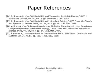 Copyright, Dennis Fischette,
2009
139
Paper References
[24] R. Staszewski et al, “All-Digital PLL and Transmitter for Mobile Phones,” IEEE J.
Solid-State Circuits, vol. 40, no.12, pp. 2469-2482. Dec. 2005.
[25] R. Staszewski et al, “All-Digital PLL with Ultra Fast Settling,” IEEE Trans. On Circuits
and Systems II: Express Briefs, vol. 54, no.2, pp. 181-185. Feb. 2007.
[26] V. Kratyuk et al, “A Design Procedure for All-Digital Phase-Locked Loops Based on a
Charge-Pump Phase-Locked-Loop Analogy,” IEEE Trans. On Circuits and Systems II:
Express Briefs, vol. 54, no.3, pp. 247-251. Mar. 2007.
[27] J. Hein et al, “z-Domain Model for Discrete-Time PLL‟s,” IEEE Trans. On Circuits and
Systems, vol. 35, no.11, pp. 1393-1400. Nov. 1988.
 