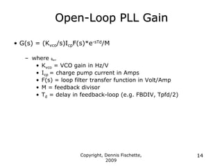 Copyright, Dennis Fischette,
2009
14
Open-Loop PLL Gain
• G(s) = (Kvco/s)IcpF(s)*e-sTd/M
– where ferr
• Kvco = VCO gain in Hz/V
• Icp = charge pump current in Amps
• F(s) = loop filter transfer function in Volt/Amp
• M = feedback divisor
• Td = delay in feedback-loop (e.g. FBDIV, Tpfd/2)
 