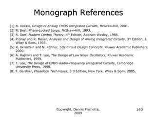 Copyright, Dennis Fischette,
2009
140
Monograph References
[1] B. Razavi, Design of Analog CMOS Integrated Circuits, McGraw-Hill, 2001.
[2] R. Best, Phase-Locked Loops, McGraw-Hill, 1993.
[3] R. Dorf, Modern Control Theory, 4th Edition, Addison-Wesley, 1986.
[4] P.Gray and R. Meyer, Analysis and Design of Analog Integrated Circuits, 3rd Edition, J.
Wiley & Sons, 1993.
[5] K. Bernstein and N. Rohner, SOI Circuit Design Concepts, Kluwer Academic Publishers,
2000.
[6] A. Hajimiri and T. Lee, The Design of Low Noise Oscillators, Kluwer Academic
Publishers, 1999.
[7] T. Lee, The Design of CMOS Radio-Frequency Integrated Circuits, Cambridge
University Press, 1998.
[8] F. Gardner, Phaselock Techniques, 3rd Edition, New York, Wiley & Sons, 2005.
 